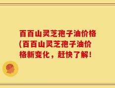 百百山灵芝孢子油价格(百百山灵芝孢子油价格新变化，赶快了解！