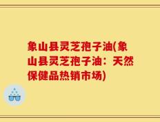 象山县灵芝孢子油(象山县灵芝孢子油：天然保健品热销市场)