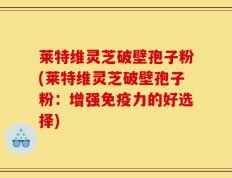 莱特维灵芝破壁孢子粉(莱特维灵芝破壁孢子粉：增强免疫力的好选择)