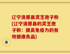 辽宁清原县灵芝孢子粉(辽宁清原县的灵芝孢子粉：提高免疫力的有效健康良品)