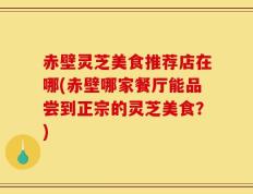 赤壁灵芝美食推荐店在哪(赤壁哪家餐厅能品尝到正宗的灵芝美食？)