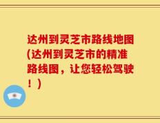 达州到灵芝市路线地图(达州到灵芝市的精准路线图，让您轻松驾驶！)