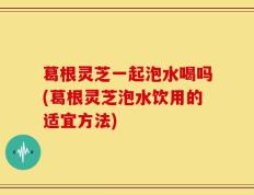 葛根灵芝一起泡水喝吗(葛根灵芝泡水饮用的适宜方法)
