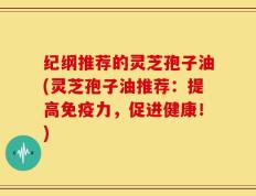 纪纲推荐的灵芝孢子油(灵芝孢子油推荐：提高免疫力，促进健康！)