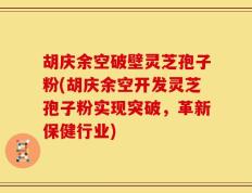胡庆余空破壁灵芝孢子粉(胡庆余空开发灵芝孢子粉实现突破，革新保健行业)