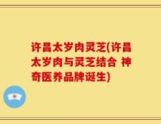 许昌太岁肉灵芝(许昌太岁肉与灵芝结合 神奇医养品牌诞生)