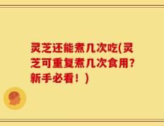 灵芝还能煮几次吃(灵芝可重复煮几次食用？新手必看！)