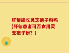 肝郁能吃灵芝孢子粉吗(肝郁患者可否食用灵芝孢子粉？)