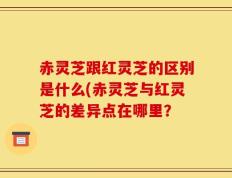 赤灵芝跟红灵芝的区别是什么(赤灵芝与红灵芝的差异点在哪里？