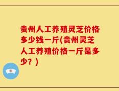 贵州人工养殖灵芝价格多少钱一斤(贵州灵芝人工养殖价格一斤是多少？)