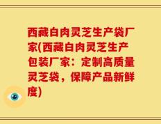 西藏白肉灵芝生产袋厂家(西藏白肉灵芝生产包装厂家：定制高质量灵芝袋，保障产品新鲜度)