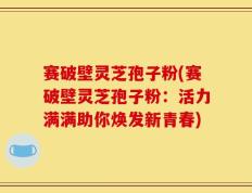 赛破壁灵芝孢子粉(赛破壁灵芝孢子粉：活力满满助你焕发新青春)