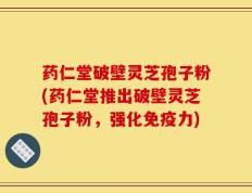 药仁堂破壁灵芝孢子粉(药仁堂推出破壁灵芝孢子粉，强化免疫力)