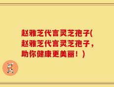 赵雅芝代言灵芝孢子(赵雅芝代言灵芝孢子，助你健康更美丽！)