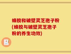 蜂胶和破壁灵芝孢子粉(蜂胶与破壁灵芝孢子粉的养生功效)