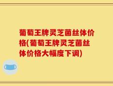 葡萄王牌灵芝菌丝体价格(葡萄王牌灵芝菌丝体价格大幅度下调)