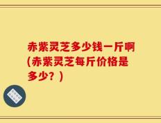 赤紫灵芝多少钱一斤啊(赤紫灵芝每斤价格是多少？)