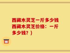 西藏木灵芝一斤多少钱西藏木灵芝价格：一斤多少钱？)