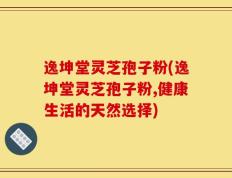 逸坤堂灵芝孢子粉(逸坤堂灵芝孢子粉,健康生活的天然选择)