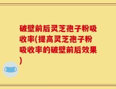 破壁前后灵芝孢子粉吸收率(提高灵芝孢子粉吸收率的破壁前后效果)