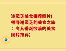 谢灵芝美食推荐图片(探寻谢灵芝的美食之旅：令人垂涎欲滴的美食图片推荐)