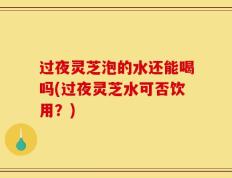 过夜灵芝泡的水还能喝吗(过夜灵芝水可否饮用？)