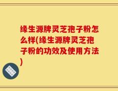 缘生源牌灵芝孢子粉怎么样(缘生源牌灵芝孢子粉的功效及使用方法)