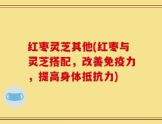 红枣灵芝其他(红枣与灵芝搭配，改善免疫力，提高身体抵抗力)