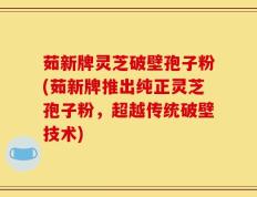 茹新牌灵芝破壁孢子粉(茹新牌推出纯正灵芝孢子粉，超越传统破壁技术)