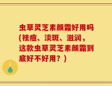 虫草灵芝素颜霜好用吗(祛痘、淡斑、滋润，这款虫草灵芝素颜霜到底好不好用？)