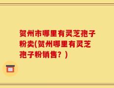 贺州市哪里有灵芝孢子粉卖(贺州哪里有灵芝孢子粉销售？)