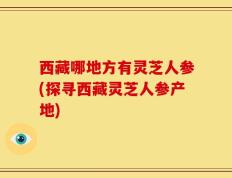 西藏哪地方有灵芝人参(探寻西藏灵芝人参产地)