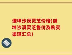 谦坤沙漠灵芝价格(谦坤沙漠灵芝售价及购买渠道汇总)