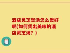 酒店灵芝煲汤怎么煲好呢(如何煲出美味的酒店灵芝汤？)