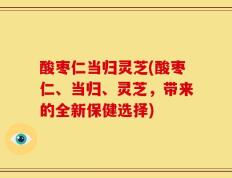 酸枣仁当归灵芝(酸枣仁、当归、灵芝，带来的全新保健选择)