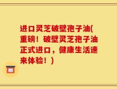 进口灵芝破壁孢子油(重磅！破壁灵芝孢子油正式进口，健康生活速来体验！)