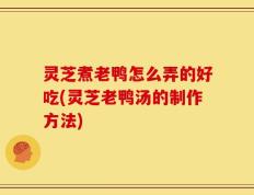 灵芝煮老鸭怎么弄的好吃(灵芝老鸭汤的制作方法)