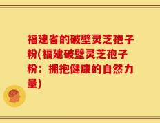 福建省的破壁灵芝孢子粉(福建破壁灵芝孢子粉：拥抱健康的自然力量)