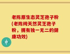 老陈原生态灵芝孢子粉(老陈纯天然灵芝孢子粉，拥有独一无二的健康功效)