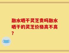 融水晒干灵芝贵吗融水晒干的灵芝价格高不高？
