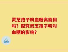 灵芝孢子粉血糖高能用吗？探究灵芝孢子粉对血糖的影响？