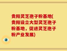 贵阳灵芝孢子粉基地(贵阳设立大型灵芝孢子粉基地，促进灵芝孢子粉产业发展)