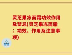 灵芝果冻面霜功效作用及禁忌(灵芝果冻面霜：功效、作用及注意事项)