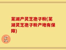 芜湖产灵芝孢子粉(芜湖灵芝孢子粉产地有保障)