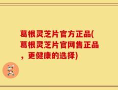 葛根灵芝片官方正品(葛根灵芝片官网售正品，更健康的选择)