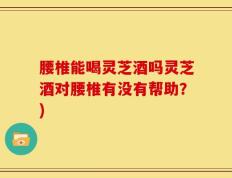 腰椎能喝灵芝酒吗灵芝酒对腰椎有没有帮助？)