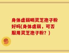 身体虚弱喝灵芝孢子粉好吗(身体虚弱，可否服用灵芝孢子粉？)