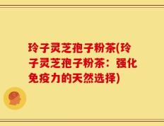 玲子灵芝孢子粉茶(玲子灵芝孢子粉茶：强化免疫力的天然选择)