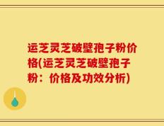 运芝灵芝破壁孢子粉价格(运芝灵芝破壁孢子粉：价格及功效分析)