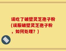 误吃了破壁灵芝孢子粉(误服破壁灵芝孢子粉，如何处理？)